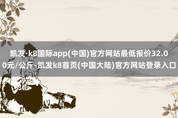 凯发·k8国际app(中国)官方网站最低报价32.00元/公斤-凯发k8首页(中国大陆)官方网站登录入口