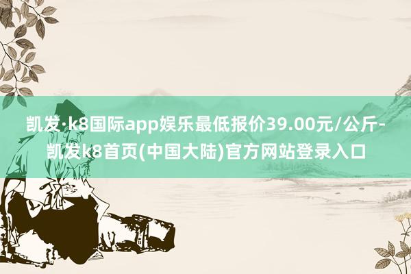 凯发·k8国际app娱乐最低报价39.00元/公斤-凯发k8首页(中国大陆)官方网站登录入口