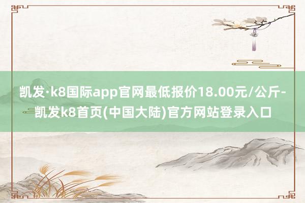 凯发·k8国际app官网最低报价18.00元/公斤-凯发k8首页(中国大陆)官方网站登录入口