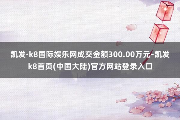 凯发·k8国际娱乐网成交金额300.00万元-凯发k8首页(中国大陆)官方网站登录入口