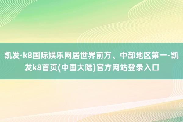 凯发·k8国际娱乐网居世界前方、中部地区第一-凯发k8首页(中国大陆)官方网站登录入口