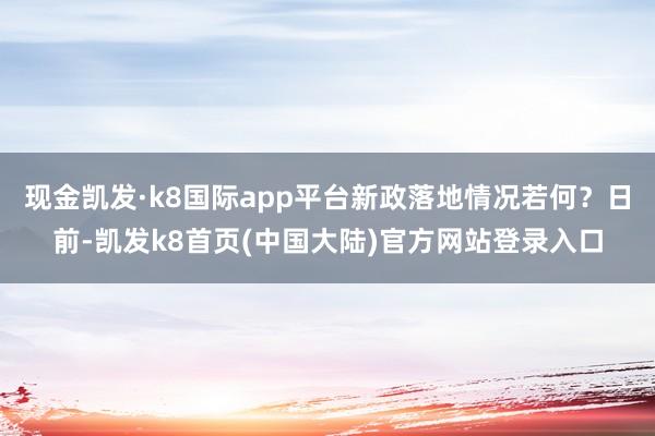 现金凯发·k8国际app平台新政落地情况若何？日前-凯发k8首页(中国大陆)官方网站登录入口