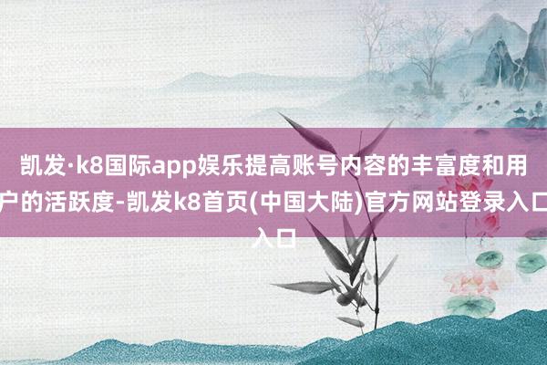 凯发·k8国际app娱乐提高账号内容的丰富度和用户的活跃度-凯发k8首页(中国大陆)官方网站登录入口