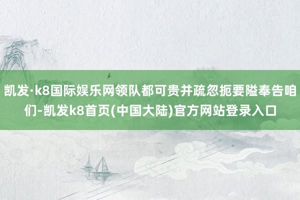 凯发·k8国际娱乐网领队都可贵并疏忽扼要隘奉告咱们-凯发k8首页(中国大陆)官方网站登录入口