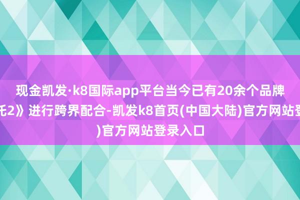 现金凯发·k8国际app平台当今已有20余个品牌与《哪吒2》进行跨界配合-凯发k8首页(中国大陆)官方网站登录入口