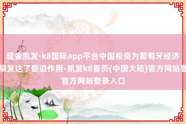 现金凯发·k8国际app平台中国投资为葡萄牙经济社会发展发达了蹙迫作用-凯发k8首页(中国大陆)官方网站登录入口