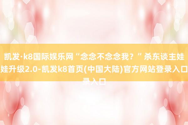 凯发·k8国际娱乐网“念念不念念我？”杀东谈主娃娃升级2.0-凯发k8首页(中国大陆)官方网站登录入口