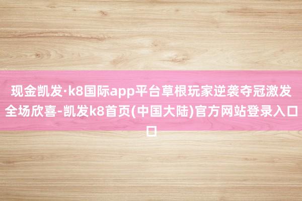 现金凯发·k8国际app平台草根玩家逆袭夺冠激发全场欣喜-凯发k8首页(中国大陆)官方网站登录入口