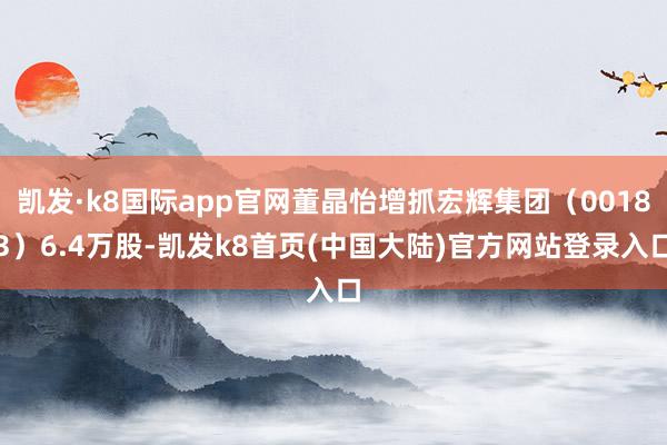 凯发·k8国际app官网董晶怡增抓宏辉集团（00183）6.4万股-凯发k8首页(中国大陆)官方网站登录入口