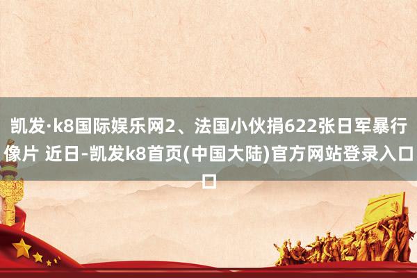 凯发·k8国际娱乐网2、法国小伙捐622张日军暴行像片 近日-凯发k8首页(中国大陆)官方网站登录入口