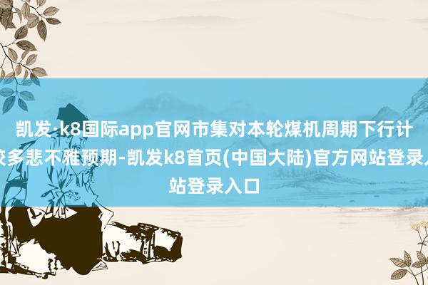 凯发·k8国际app官网市集对本轮煤机周期下行计入较多悲不雅预期-凯发k8首页(中国大陆)官方网站登录入口