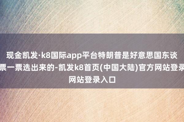 现金凯发·k8国际app平台特朗普是好意思国东谈主一票一票选出来的-凯发k8首页(中国大陆)官方网站登录入口