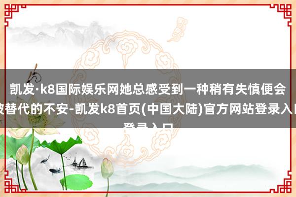 凯发·k8国际娱乐网她总感受到一种稍有失慎便会被替代的不安-凯发k8首页(中国大陆)官方网站登录入口