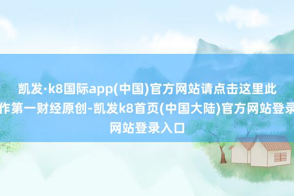 凯发·k8国际app(中国)官方网站请点击这里此推动作第一财经原创-凯发k8首页(中国大陆)官方网站登录入口