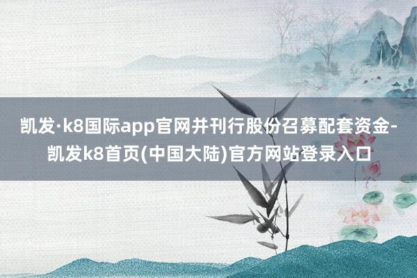 凯发·k8国际app官网并刊行股份召募配套资金-凯发k8首页(中国大陆)官方网站登录入口