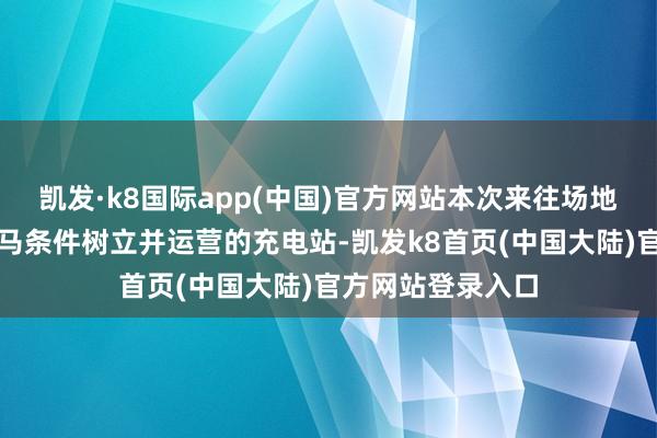 凯发·k8国际app(中国)官方网站本次来往场地为特回电按照良马条件树立并运营的充电站-凯发k8首页(中国大陆)官方网站登录入口