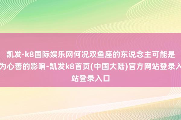凯发·k8国际娱乐网何况双鱼座的东说念主可能是因为心善的影响-凯发k8首页(中国大陆)官方网站登录入口