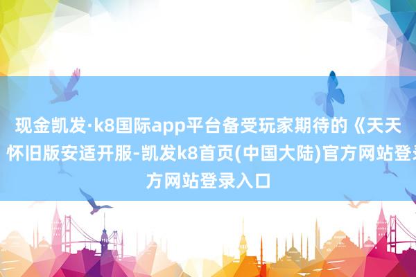 现金凯发·k8国际app平台备受玩家期待的《天天龙族》怀旧版安适开服-凯发k8首页(中国大陆)官方网站登录入口
