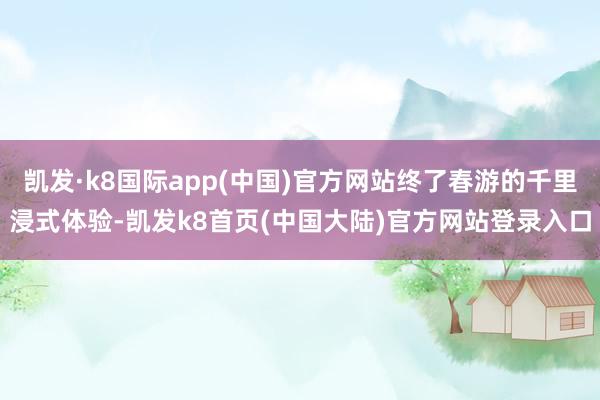 凯发·k8国际app(中国)官方网站终了春游的千里浸式体验-凯发k8首页(中国大陆)官方网站登录入口